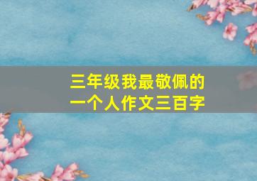 三年级我最敬佩的一个人作文三百字