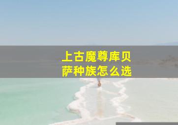 上古魔尊库贝萨种族怎么选