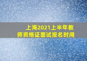 上海2021上半年教师资格证面试报名时间