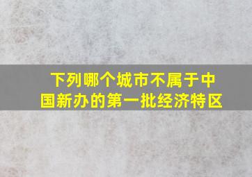 下列哪个城市不属于中国新办的第一批经济特区