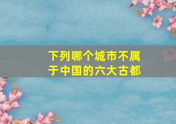 下列哪个城市不属于中国的六大古都