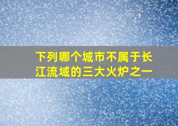 下列哪个城市不属于长江流域的三大火炉之一