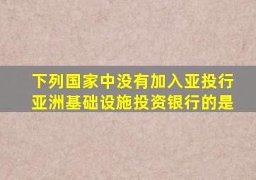 下列国家中没有加入亚投行亚洲基础设施投资银行的是