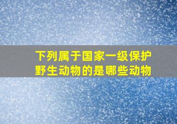 下列属于国家一级保护野生动物的是哪些动物