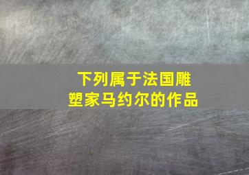 下列属于法国雕塑家马约尔的作品