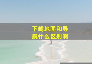 下载地图和导航什么区别啊