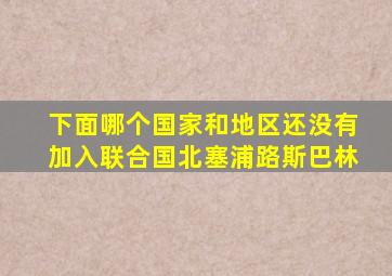 下面哪个国家和地区还没有加入联合国北塞浦路斯巴林