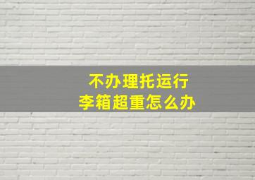 不办理托运行李箱超重怎么办