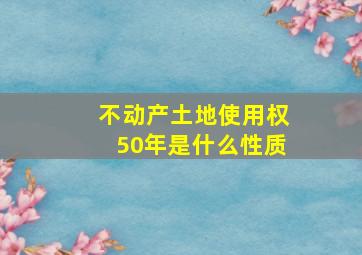 不动产土地使用权50年是什么性质