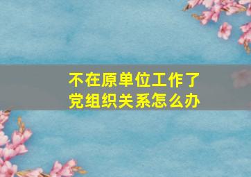 不在原单位工作了党组织关系怎么办