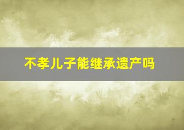 不孝儿子能继承遗产吗