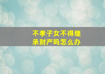 不孝子女不得继承财产吗怎么办