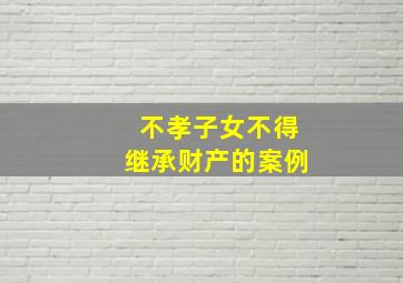 不孝子女不得继承财产的案例