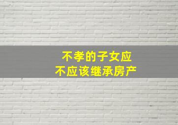 不孝的子女应不应该继承房产