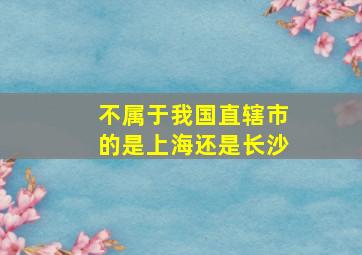 不属于我国直辖市的是上海还是长沙