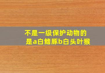 不是一级保护动物的是a白鳍豚b白头叶猴