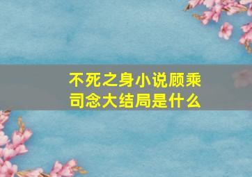 不死之身小说顾乘司念大结局是什么