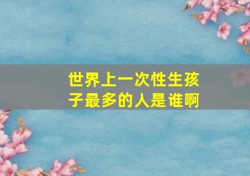 世界上一次性生孩子最多的人是谁啊