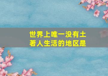 世界上唯一没有土著人生活的地区是