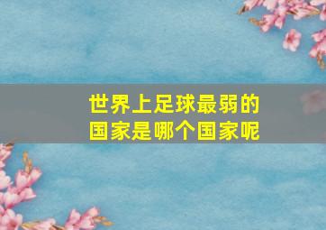 世界上足球最弱的国家是哪个国家呢