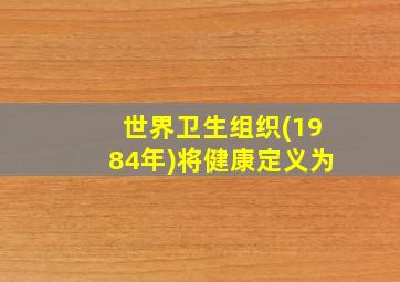 世界卫生组织(1984年)将健康定义为