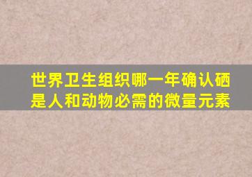 世界卫生组织哪一年确认硒是人和动物必需的微量元素