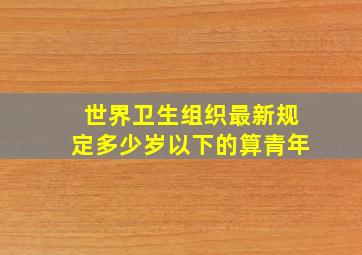 世界卫生组织最新规定多少岁以下的算青年