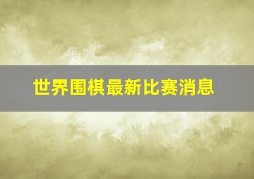 世界围棋最新比赛消息