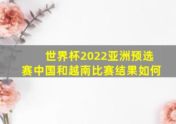 世界杯2022亚洲预选赛中国和越南比赛结果如何