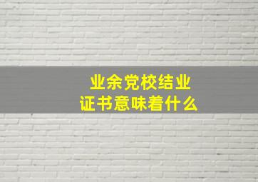 业余党校结业证书意味着什么