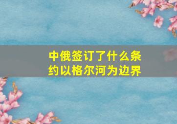 中俄签订了什么条约以格尔河为边界