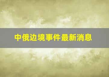 中俄边境事件最新消息