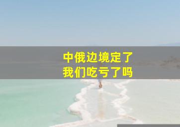 中俄边境定了我们吃亏了吗