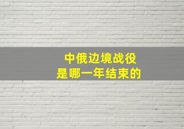 中俄边境战役是哪一年结束的