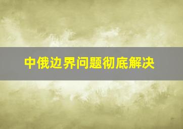 中俄边界问题彻底解决