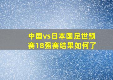 中国vs日本国足世预赛18强赛结果如何了