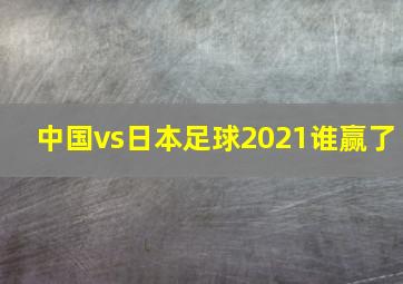 中国vs日本足球2021谁赢了