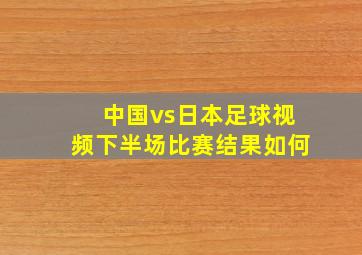 中国vs日本足球视频下半场比赛结果如何