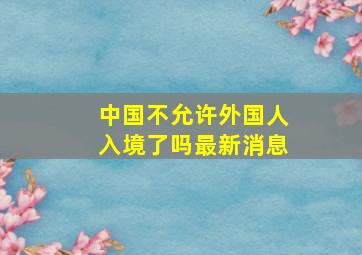 中国不允许外国人入境了吗最新消息