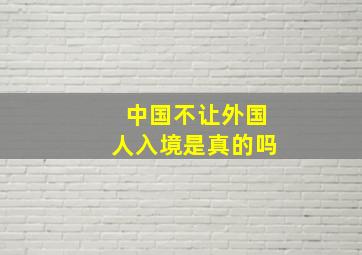 中国不让外国人入境是真的吗