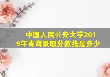 中国人民公安大学2019年青海录取分数线是多少