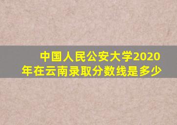 中国人民公安大学2020年在云南录取分数线是多少