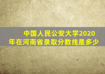 中国人民公安大学2020年在河南省录取分数线是多少