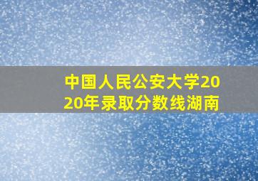 中国人民公安大学2020年录取分数线湖南