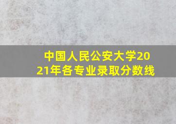 中国人民公安大学2021年各专业录取分数线