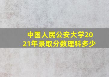 中国人民公安大学2021年录取分数理科多少