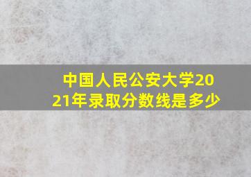 中国人民公安大学2021年录取分数线是多少