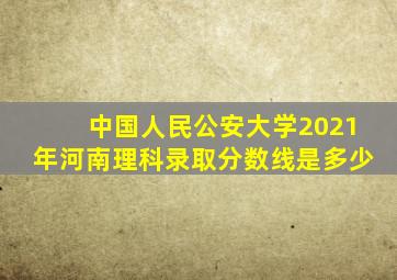 中国人民公安大学2021年河南理科录取分数线是多少