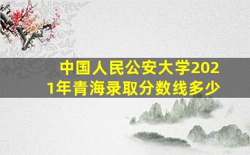 中国人民公安大学2021年青海录取分数线多少