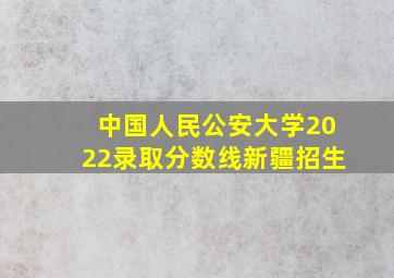 中国人民公安大学2022录取分数线新疆招生